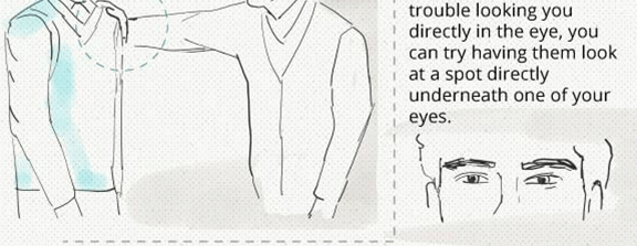 trouble looking you directly in the eye, you can try having them look at a spot directly underneath one of your eyes.