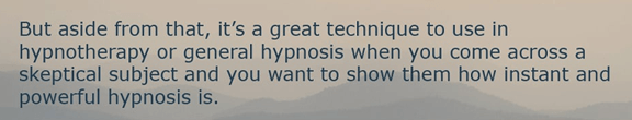 But aside from that, it's a great technique to use in hypnotherapy or general hypnosis when you come across a skeptical subject and you want to show them how instant and powerful hypnosis is.