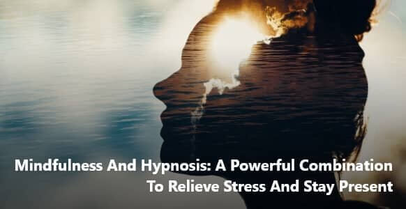 Mindfulness And Hypnosis: A Powerful Combination To Relieve Stress And Stay Present